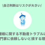 離婚に関する不動産トラブルは専門家に依頼しないと損