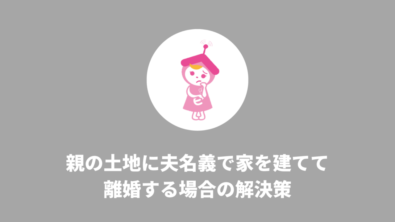 親の土地に夫名義で家を建てて離婚する場合の解決策