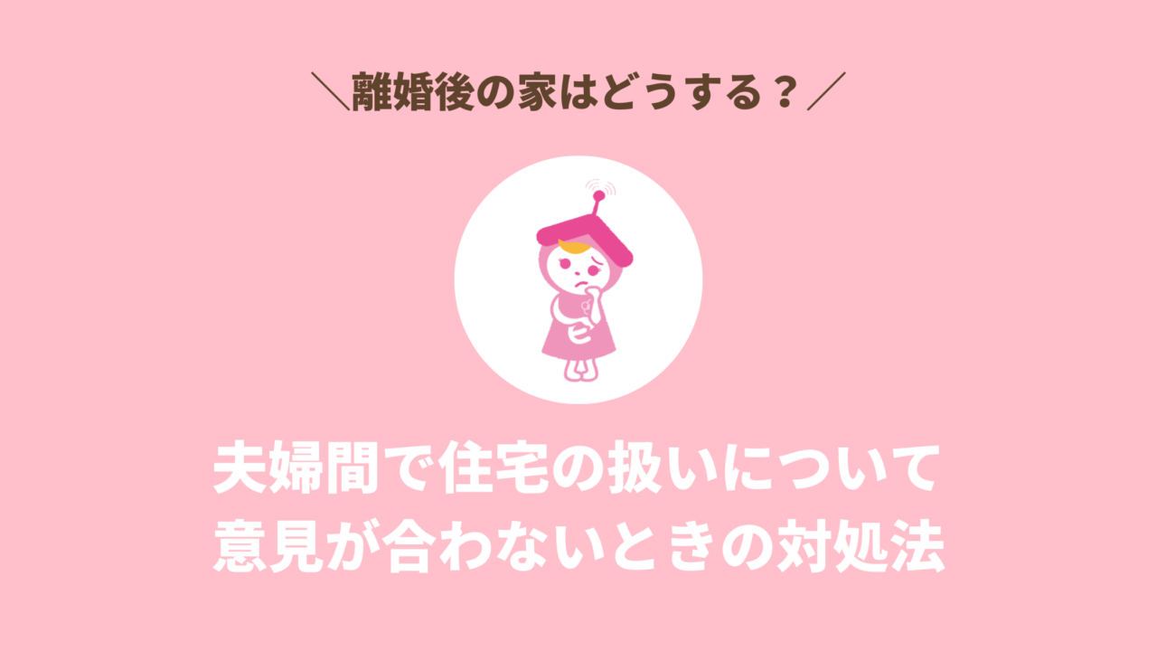 【離婚と家】夫婦間の話し合いで住宅の扱いについての意見が合わないときの対処法