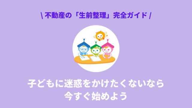 子どもに迷惑をかけたくないなら今すぐ始めたい｜不動産の「生前整理」完全ガイド